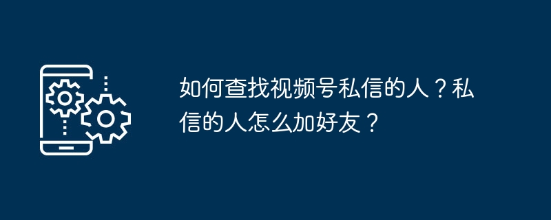 如何查找视频号私信的人？私信的人怎么加好友？