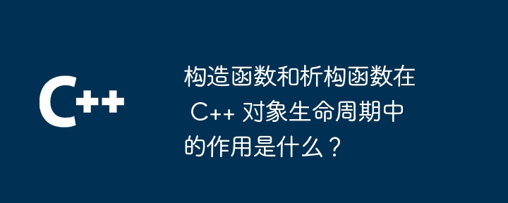 构造函数和析构函数在 C++ 对象生命周期中的作用是什么?
