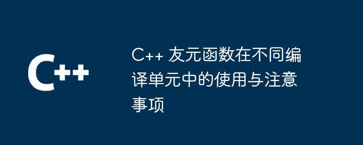 c++ 友元函数在不同编译单元中的使用与注意事项