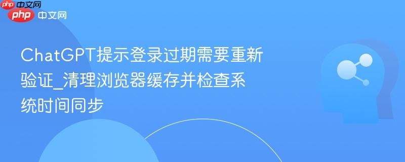 chatgpt提示登录过期需要重新验证_清理浏览器缓存并检查系统时间同步