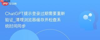 chatgpt提示登录过期需要重新验证_清理浏览器缓存并检查系统时间同步