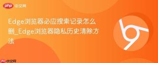 Edge浏览器必应搜索记录怎么删_Edge浏览器隐私历史清除方法