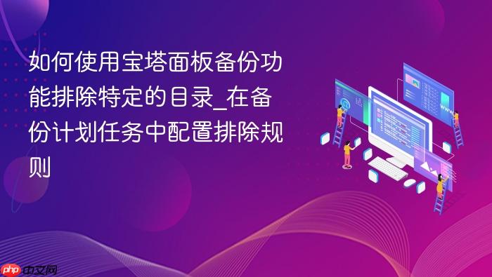 如何使用宝塔面板备份功能排除特定的目录_在备份计划任务中配置排除规则