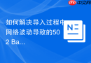 如何解决导入过程中网络波动导致的502 Bad Gateway_反向代理超时与缓冲区配置