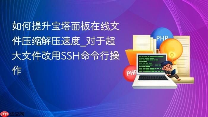 如何提升宝塔面板在线文件压缩解压速度_对于超大文件改用ssh命令行操作