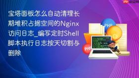 宝塔面板怎么自动清理长期堆积占据空间的nginx访问日志_编写定时shell脚本执行日志按天切割与删除