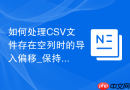 如何处理CSV文件存在空列时的导入偏移_保持占位符或确保分隔符连续性设置