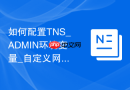 如何配置TNS_ADMIN环境变量_自定义网络配置文件路径