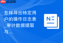 怎样导出特定用户的操作日志表_审计数据提取与备份