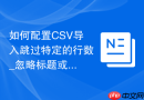 如何配置CSV导入跳过特定的行数_忽略标题或不需要的头部信息直接插入核心数据