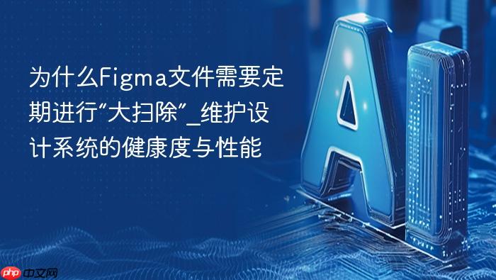 为什么figma文件需要定期进行“大扫除”_维护设计系统的健康度与性能