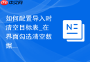 如何配置导入时清空目标表_在界面勾选清空数据选项或修改导入文件逻辑