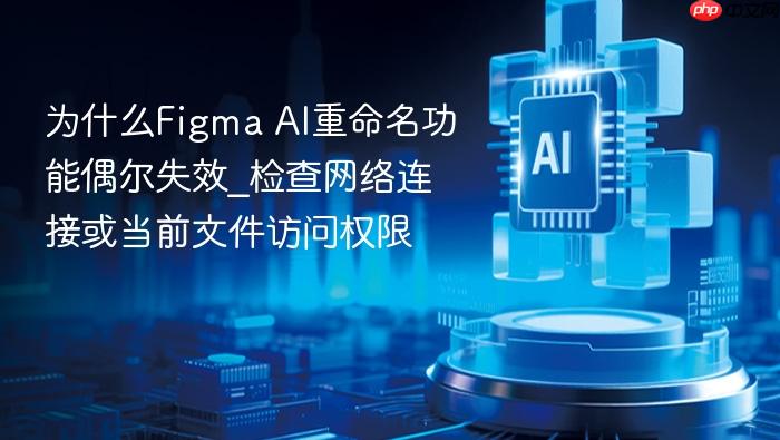 为什么figma ai重命名功能偶尔失效_检查网络连接或当前文件访问权限