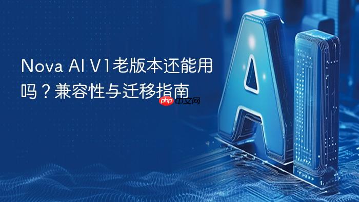 nova ai v1老版本还能用吗?兼容性与迁移指南