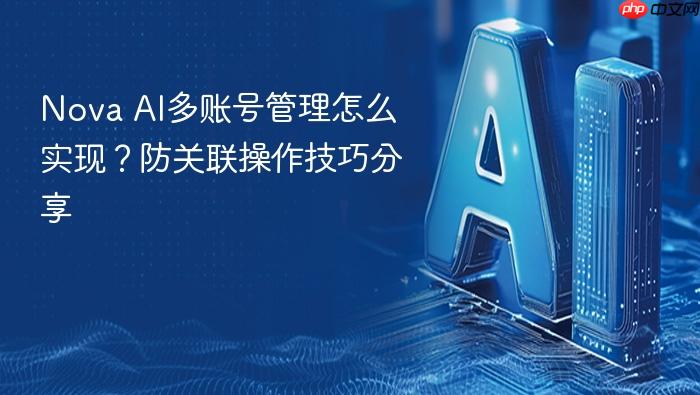 nova ai多账号管理怎么实现?防关联操作技巧分享