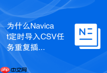 为什么Navicat定时导入CSV任务重复插入数据
