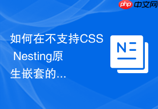 如何在不支持css nesting原生嵌套的浏览器中实现样式兼容