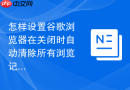 怎样设置谷歌浏览器在关闭时自动清除所有浏览记录？