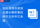如何清理百度浏览器长期积累的碎片文件和冗余缓存数据？