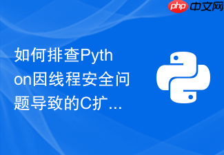 如何排查python因线程安全问题导致的c扩展模块段错误崩溃?