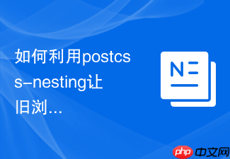 如何利用postcss-nesting让旧浏览器支持css原生嵌套?