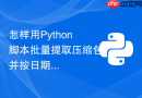 怎样用Python脚本批量提取压缩包并按日期归档？