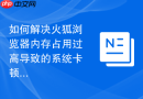 如何解决火狐浏览器内存占用过高导致的系统卡顿?