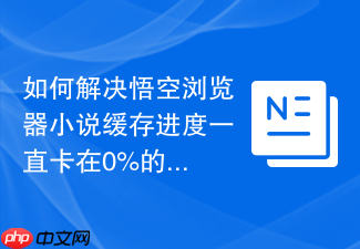 如何解决悟空浏览器小说缓存进度一直卡在0%的问题