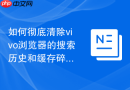 如何彻底清除vivo浏览器的搜索历史和缓存碎片保护隐私？