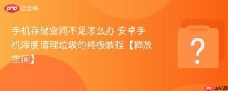 手机存储空间不足怎么办 安卓手机深度清理垃圾的终极教程【释放空间】