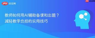教师如何用ai辅助备课和出题?减轻教学负担的实用技巧