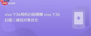 vivo Y36相机扫码模糊 vivo Y36扫描二维码对焦优化