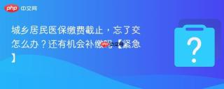 城乡居民医保缴费截止，忘了交怎么办？还有机会补缴吗【紧急】