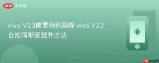 vivo V23前置相机模糊 vivo V23自拍清晰度提升方法