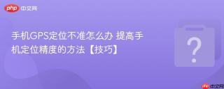 手机GPS定位不准怎么办 提高手机定位精度的方法【技巧】
