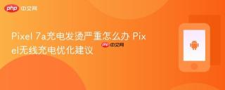 Pixel 7a充电发烫严重怎么办 Pixel无线充电优化建议