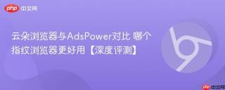 云朵浏览器与AdsPower对比 哪个指纹浏览器更好用【深度评测】