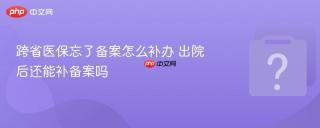 跨省医保忘了备案怎么补办 出院后还能补备案吗
