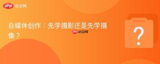 自媒体创作：先学摄影还是先学摄像？