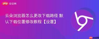 云朵浏览器怎么更改下载路径 默认下载位置修改教程【设置】