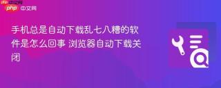 手机总是自动下载乱七八糟的软件是怎么回事 浏览器自动下载关闭