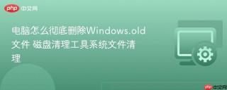 电脑怎么彻底删除Windows.old文件 磁盘清理工具系统文件清理