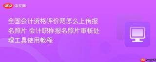 全国会计资格评价网怎么上传报名照片 会计职称报名照片审核处理工具使用教程