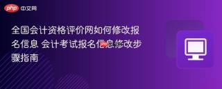 全国会计资格评价网如何修改报名信息 会计考试报名信息修改步骤指南
