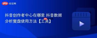 抖音创作者中心在哪里 抖音数据分析复盘使用方法【工具】