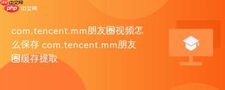 com.tencent.mm朋友圈视频怎么保存 com.tencent.mm朋友圈缓存提取