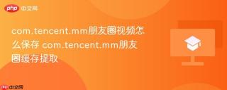 com.tencent.mm朋友圈视频怎么保存 com.tencent.mm朋友圈缓存提取