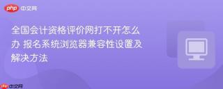 全国会计资格评价网打不开怎么办 报名系统浏览器兼容性设置及解决方法