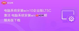 电脑系统安装win10企业版LTSC激活 电脑系统安装win10长期服务版下载