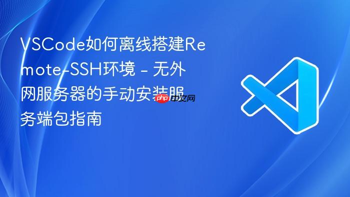 vscode如何离线搭建remote-ssh环境 - 无外网服务器的手动安装服务端包指南